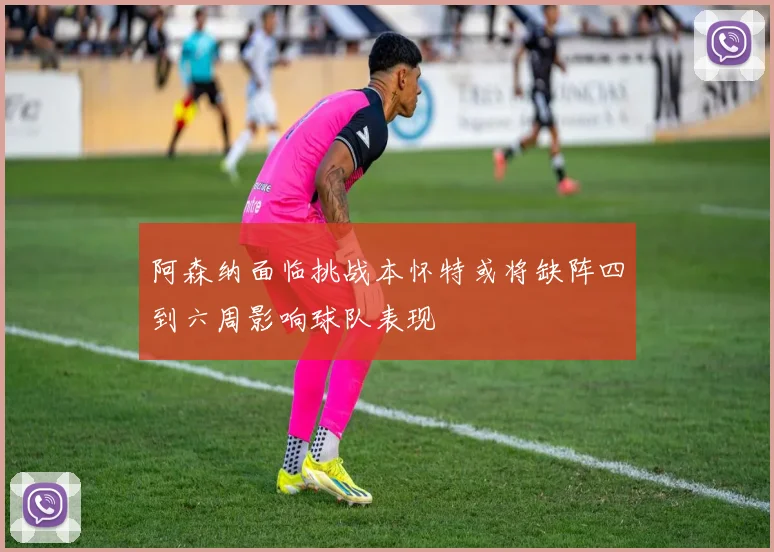阿森纳面临挑战本怀特或将缺阵四到六周影响球队表现