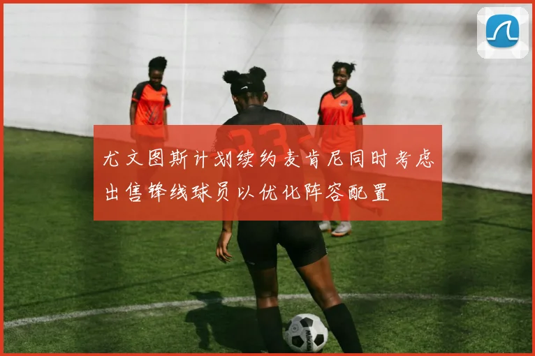 尤文图斯计划续约麦肯尼同时考虑出售锋线球员以优化阵容配置