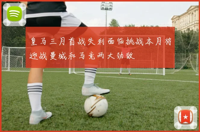 皇马三月首战失利面临挑战本月将迎战曼城和马竞两大劲敌