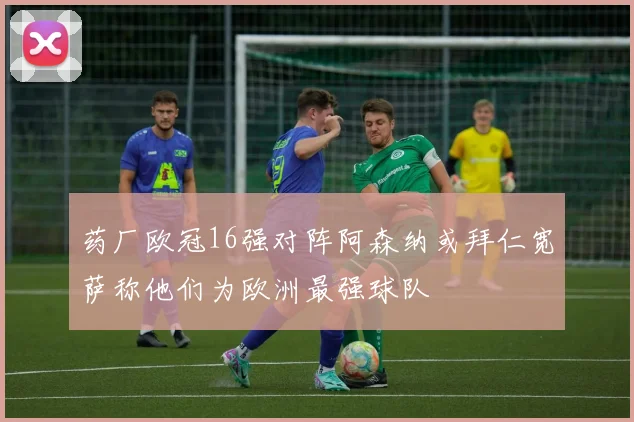 药厂欧冠16强对阵阿森纳或拜仁宽萨称他们为欧洲最强球队
