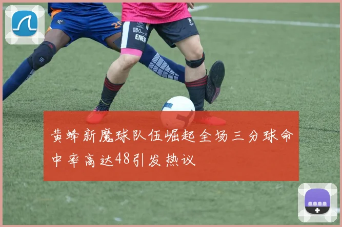 黄蜂新魔球队伍崛起全场三分球命中率高达48引发热议