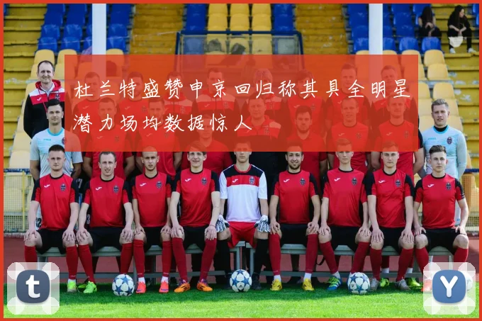 杜兰特盛赞申京回归称其具全明星潜力场均数据惊人