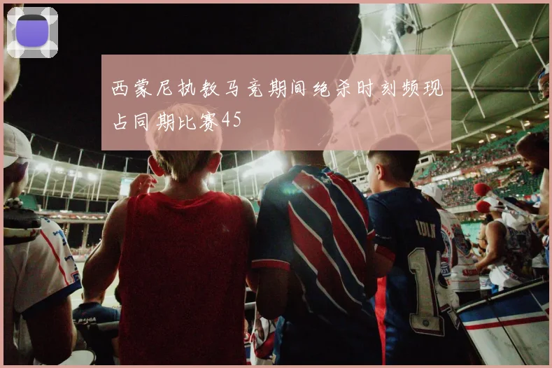 西蒙尼执教马竞期间绝杀时刻频现占同期比赛45