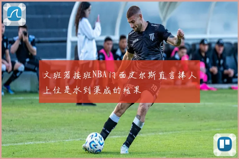 文班若接班NBA门面皮尔斯直言捧人上位是水到渠成的结果