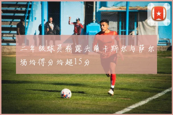 二年级球员崭露头角卡斯尔与萨尔场均得分均超15分