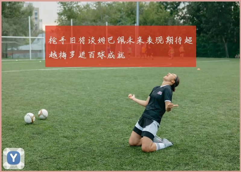 枪手旧将谈姆巴佩未来表现期待超越梅罗进百球成就