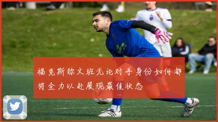 福克斯称文班无论对手身份如何都将全力以赴展现最佳状态