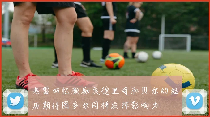老雷回忆激励莫德里奇和贝尔的经历期待图多尔同样发挥影响力