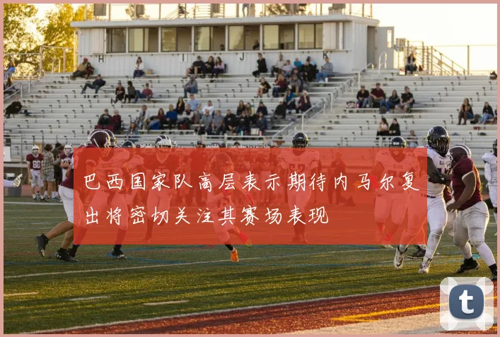 巴西国家队高层表示期待内马尔复出将密切关注其赛场表现