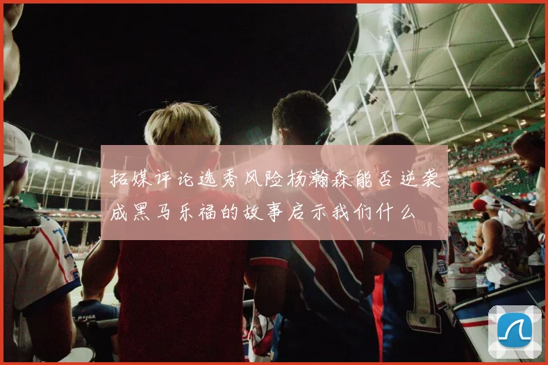 拓媒评论选秀风险杨瀚森能否逆袭成黑马乐福的故事启示我们什么