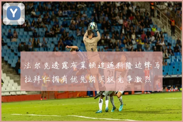 法尔克透露布莱顿追逐科隆边锋马拉拜仁拥有优先购买权竞争激烈
