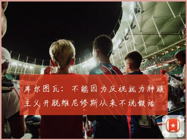 库尔图瓦：不能因为庆祝就为种族主义开脱维尼修斯从来不说假话
