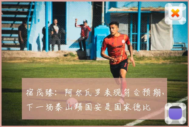宿茂臻：阿尔瓦罗表现符合预期，下一场泰山踢国安是国家德比