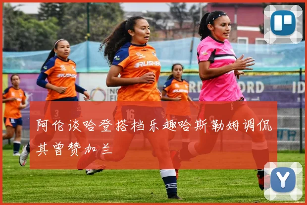阿伦谈哈登搭档乐趣哈斯勒姆调侃其曾赞加兰