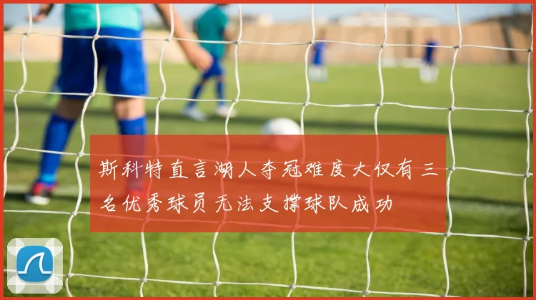 斯科特直言湖人夺冠难度大仅有三名优秀球员无法支撑球队成功