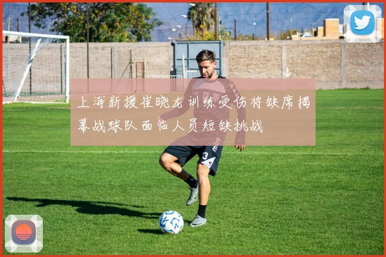 上海新援崔晓龙训练受伤将缺席揭幕战球队面临人员短缺挑战