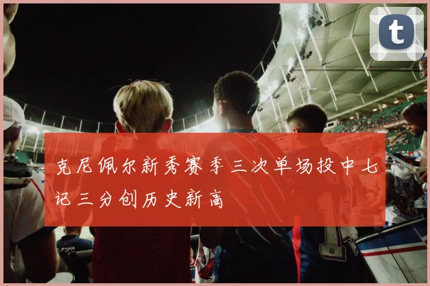 克尼佩尔新秀赛季三次单场投中七记三分创历史新高