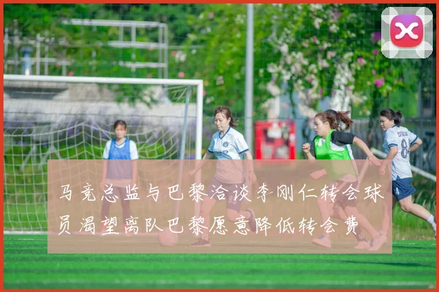 马竞总监与巴黎洽谈李刚仁转会球员渴望离队巴黎愿意降低转会费