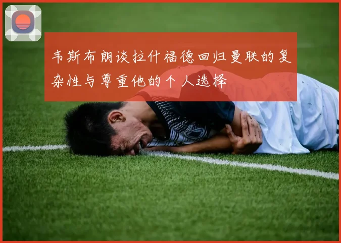 韦斯布朗谈拉什福德回归曼联的复杂性与尊重他的个人选择