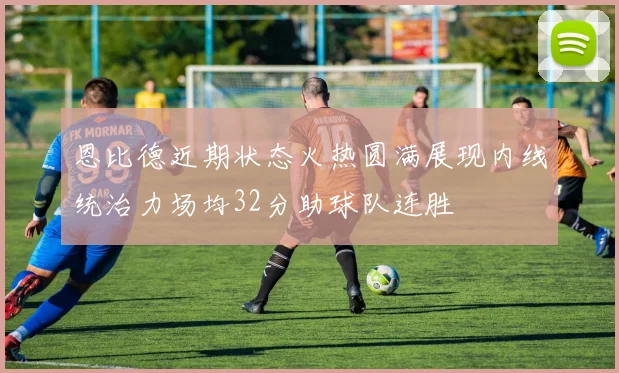 恩比德近期状态火热圆满展现内线统治力场均32分助球队连胜
