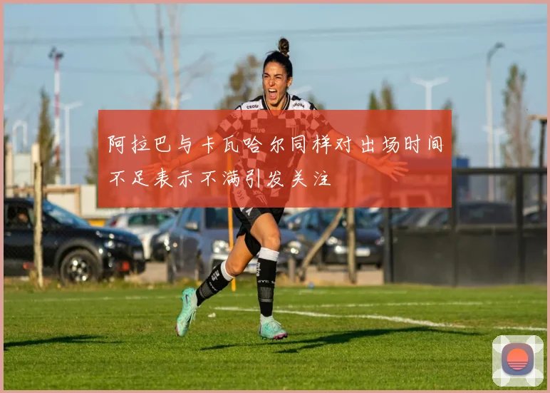 阿拉巴与卡瓦哈尔同样对出场时间不足表示不满引发关注