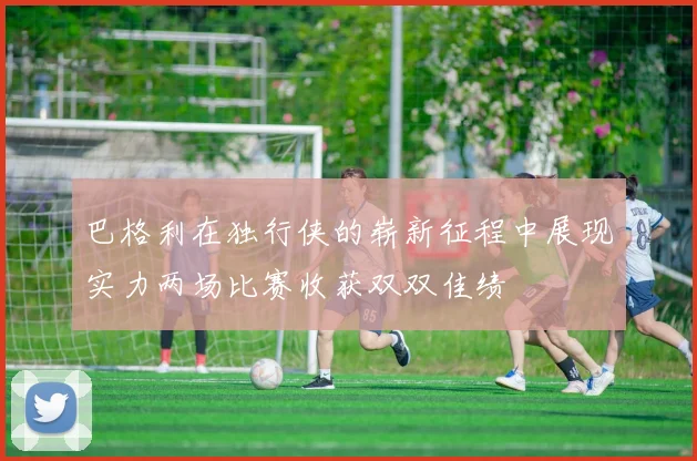 巴格利在独行侠的崭新征程中展现实力两场比赛收获双双佳绩
