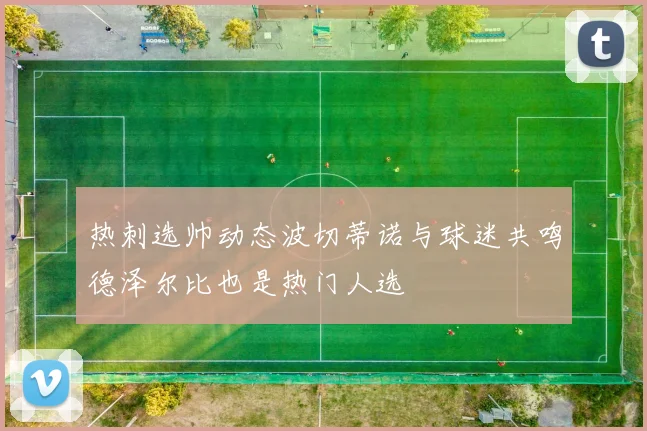 热刺选帅动态波切蒂诺与球迷共鸣德泽尔比也是热门人选