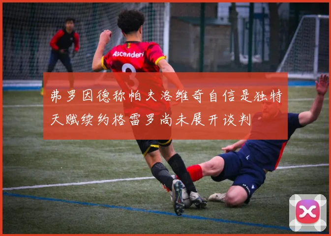 弗罗因德称帕夫洛维奇自信是独特天赋续约格雷罗尚未展开谈判