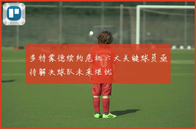 多特蒙德续约危机六大关键球员亟待解决球队未来堪忧
