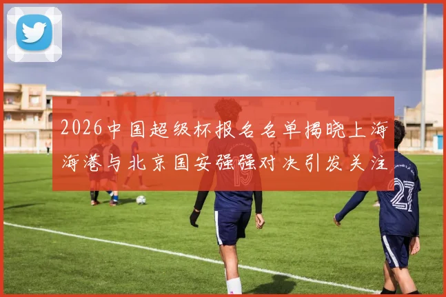 2026中国超级杯报名名单揭晓上海海港与北京国安强强对决引发关注