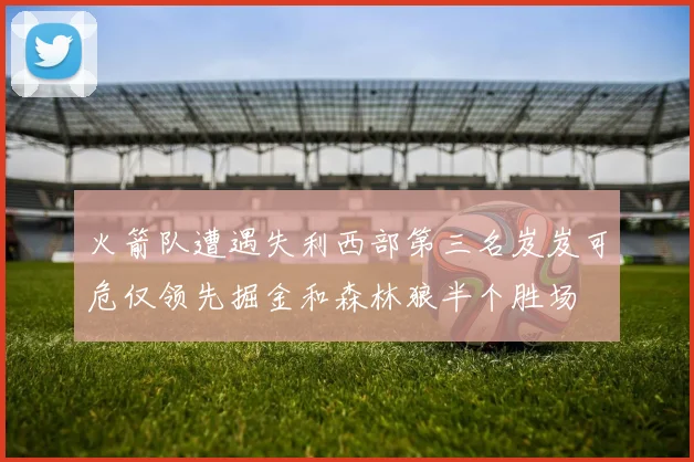 火箭队遭遇失利西部第三名岌岌可危仅领先掘金和森林狼半个胜场