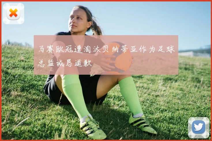 马赛欧冠遭淘汰贝纳蒂亚作为足球总监诚恳道歉